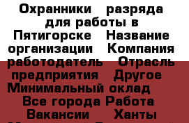 Охранники 4 разряда для работы в Пятигорске › Название организации ­ Компания-работодатель › Отрасль предприятия ­ Другое › Минимальный оклад ­ 1 - Все города Работа » Вакансии   . Ханты-Мансийский,Белоярский г.